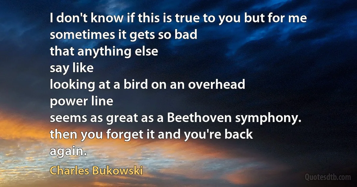 I don't know if this is true to you but for me
sometimes it gets so bad
that anything else
say like
looking at a bird on an overhead
power line
seems as great as a Beethoven symphony.
then you forget it and you're back
again. (Charles Bukowski)