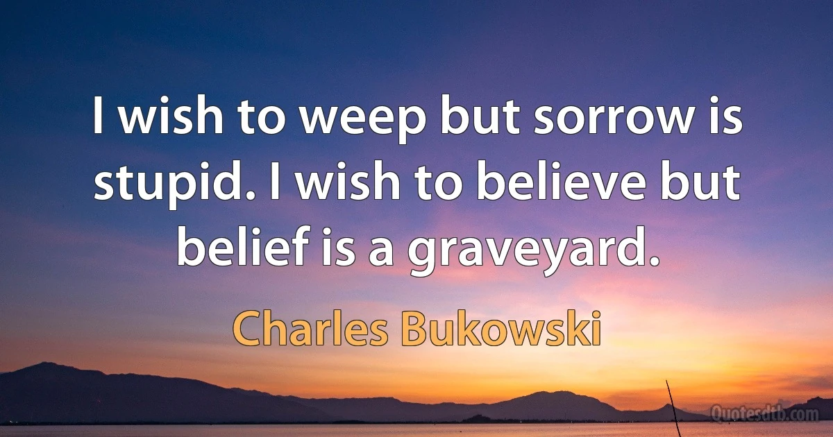 I wish to weep but sorrow is stupid. I wish to believe but belief is a graveyard. (Charles Bukowski)