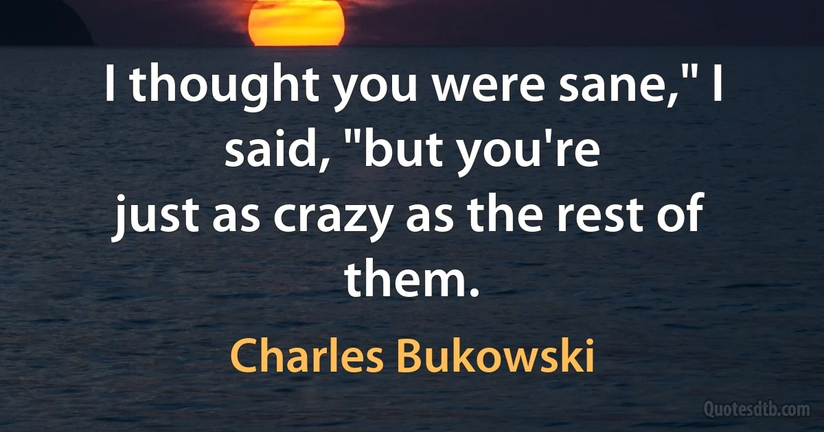 I thought you were sane," I said, "but you're
just as crazy as the rest of them. (Charles Bukowski)