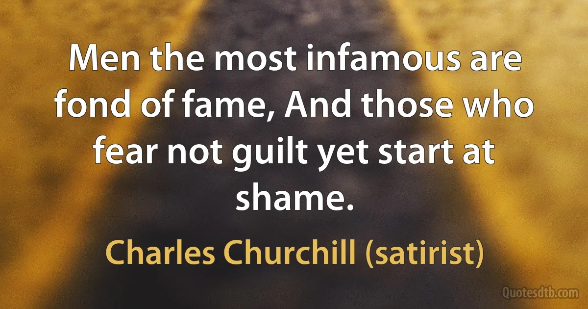 Men the most infamous are fond of fame, And those who fear not guilt yet start at shame. (Charles Churchill (satirist))