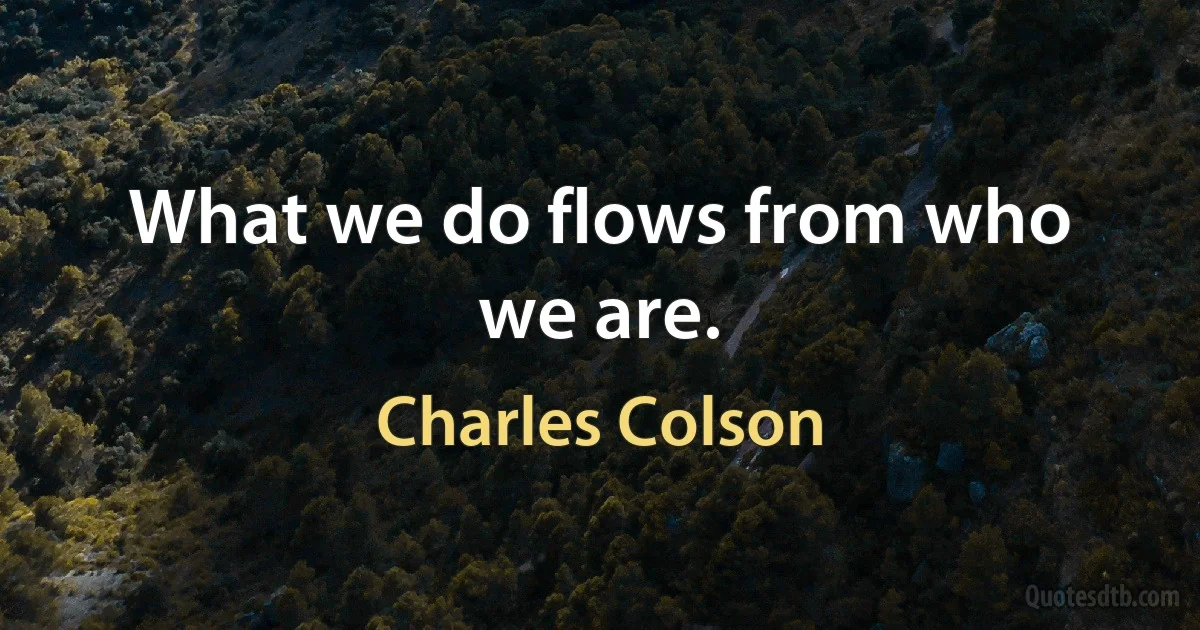 What we do flows from who we are. (Charles Colson)