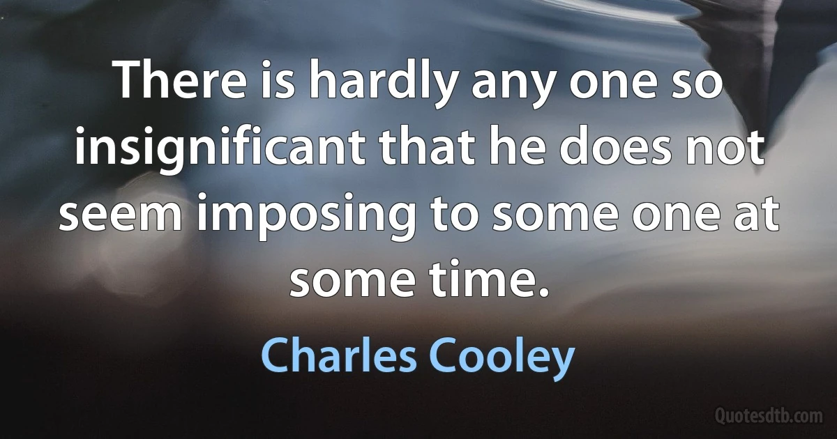 There is hardly any one so insignificant that he does not seem imposing to some one at some time. (Charles Cooley)