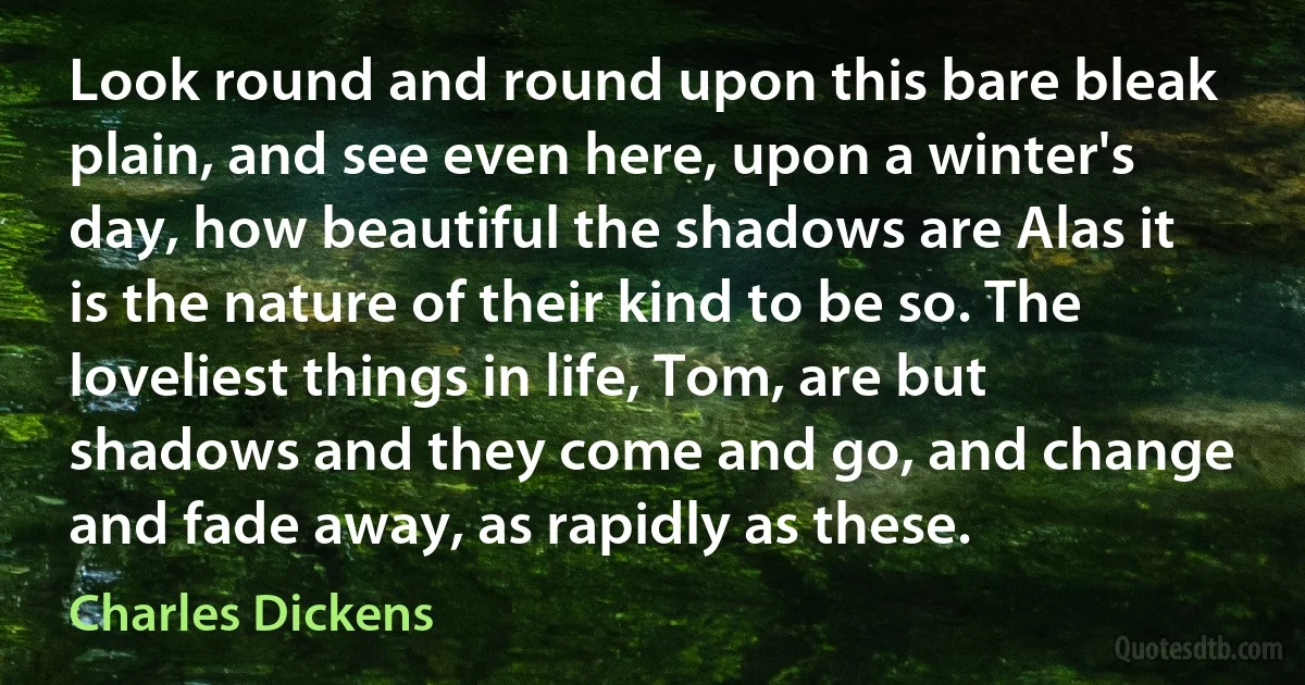 Look round and round upon this bare bleak plain, and see even here, upon a winter's day, how beautiful the shadows are Alas it is the nature of their kind to be so. The loveliest things in life, Tom, are but shadows and they come and go, and change and fade away, as rapidly as these. (Charles Dickens)