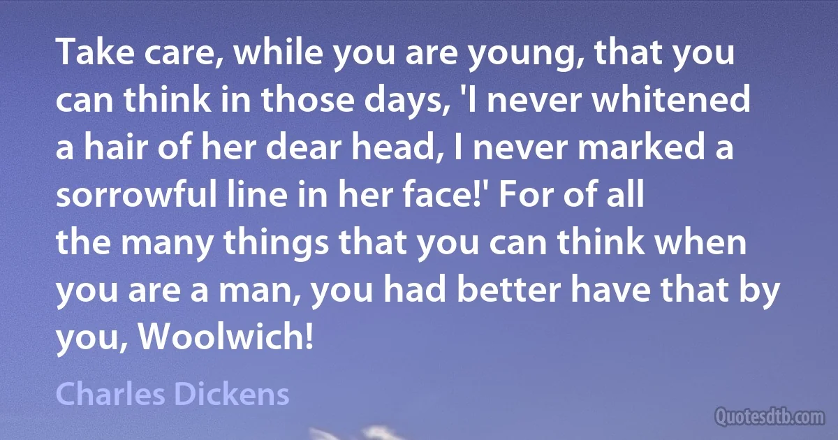 Take care, while you are young, that you can think in those days, 'I never whitened a hair of her dear head, I never marked a sorrowful line in her face!' For of all the many things that you can think when you are a man, you had better have that by you, Woolwich! (Charles Dickens)