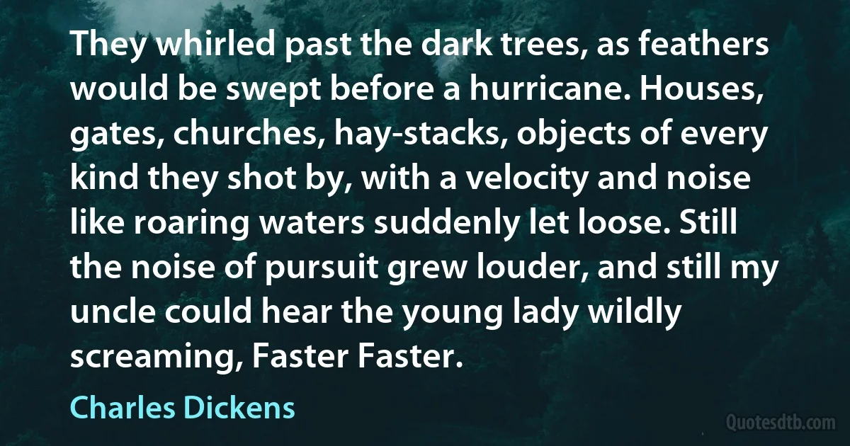 They whirled past the dark trees, as feathers would be swept before a hurricane. Houses, gates, churches, hay-stacks, objects of every kind they shot by, with a velocity and noise like roaring waters suddenly let loose. Still the noise of pursuit grew louder, and still my uncle could hear the young lady wildly screaming, Faster Faster. (Charles Dickens)