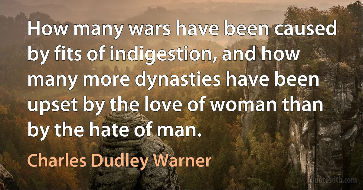 How many wars have been caused by fits of indigestion, and how many more dynasties have been upset by the love of woman than by the hate of man. (Charles Dudley Warner)