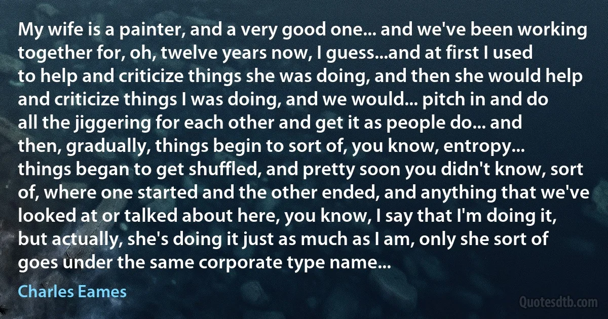 My wife is a painter, and a very good one... and we've been working together for, oh, twelve years now, I guess...and at first I used to help and criticize things she was doing, and then she would help and criticize things I was doing, and we would... pitch in and do all the jiggering for each other and get it as people do... and then, gradually, things begin to sort of, you know, entropy... things began to get shuffled, and pretty soon you didn't know, sort of, where one started and the other ended, and anything that we've looked at or talked about here, you know, I say that I'm doing it, but actually, she's doing it just as much as I am, only she sort of goes under the same corporate type name... (Charles Eames)