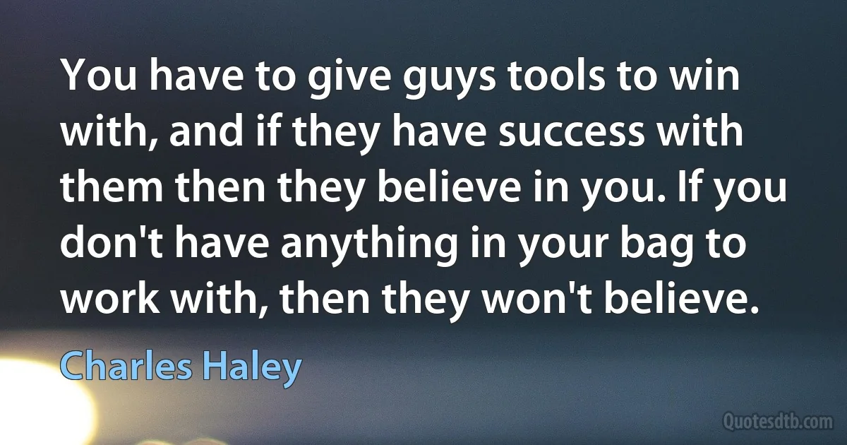 You have to give guys tools to win with, and if they have success with them then they believe in you. If you don't have anything in your bag to work with, then they won't believe. (Charles Haley)