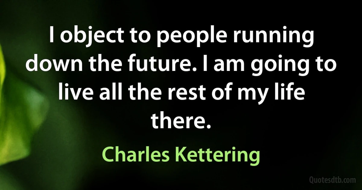 I object to people running down the future. I am going to live all the rest of my life there. (Charles Kettering)