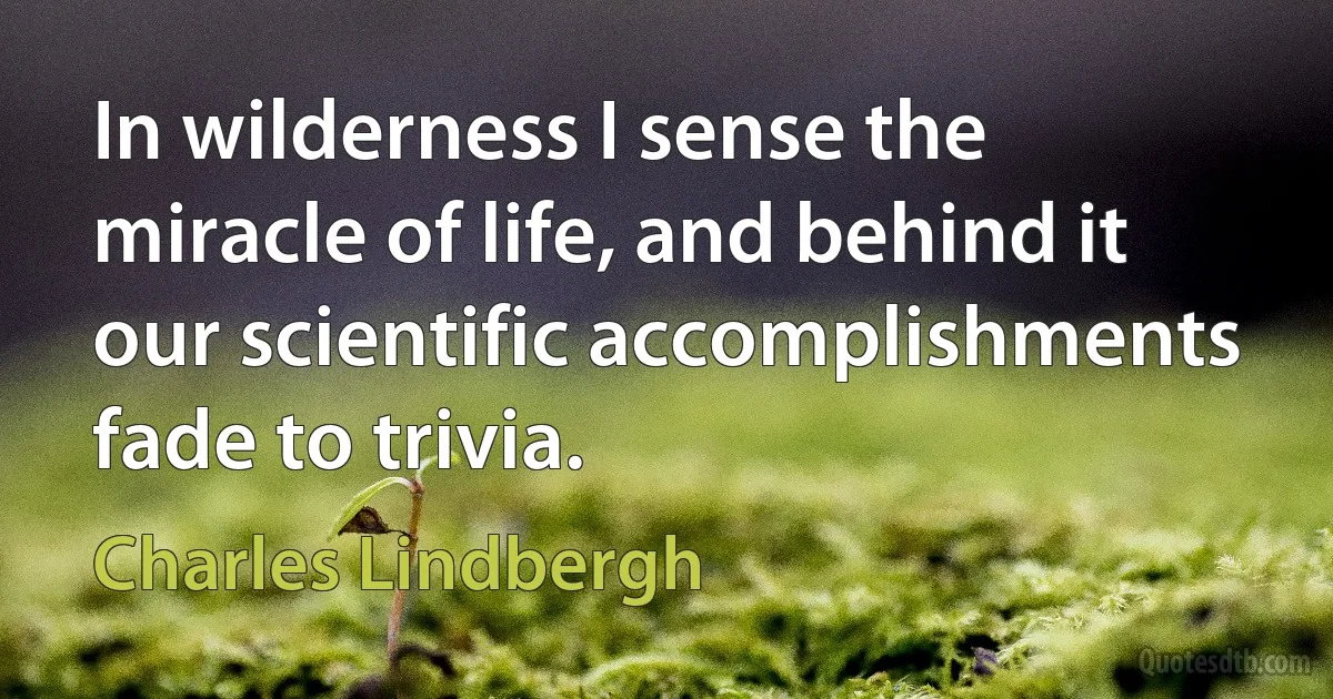 In wilderness I sense the miracle of life, and behind it our scientific accomplishments fade to trivia. (Charles Lindbergh)