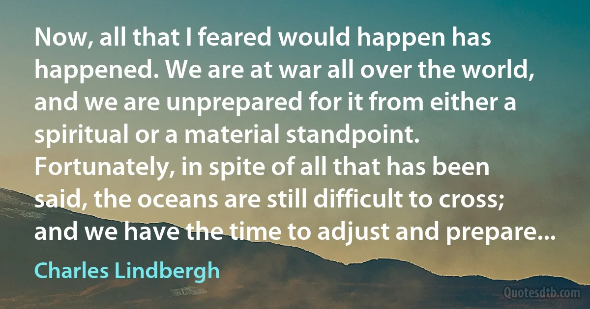 Now, all that I feared would happen has happened. We are at war all over the world, and we are unprepared for it from either a spiritual or a material standpoint. Fortunately, in spite of all that has been said, the oceans are still difficult to cross; and we have the time to adjust and prepare... (Charles Lindbergh)