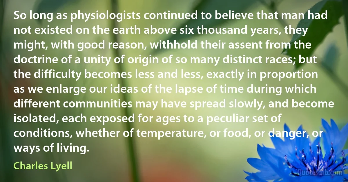 So long as physiologists continued to believe that man had not existed on the earth above six thousand years, they might, with good reason, withhold their assent from the doctrine of a unity of origin of so many distinct races; but the difficulty becomes less and less, exactly in proportion as we enlarge our ideas of the lapse of time during which different communities may have spread slowly, and become isolated, each exposed for ages to a peculiar set of conditions, whether of temperature, or food, or danger, or ways of living. (Charles Lyell)