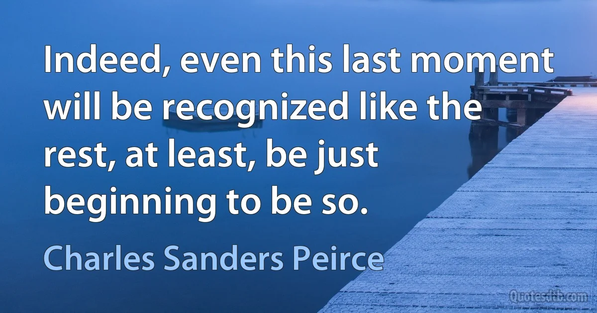 Indeed, even this last moment will be recognized like the rest, at least, be just beginning to be so. (Charles Sanders Peirce)