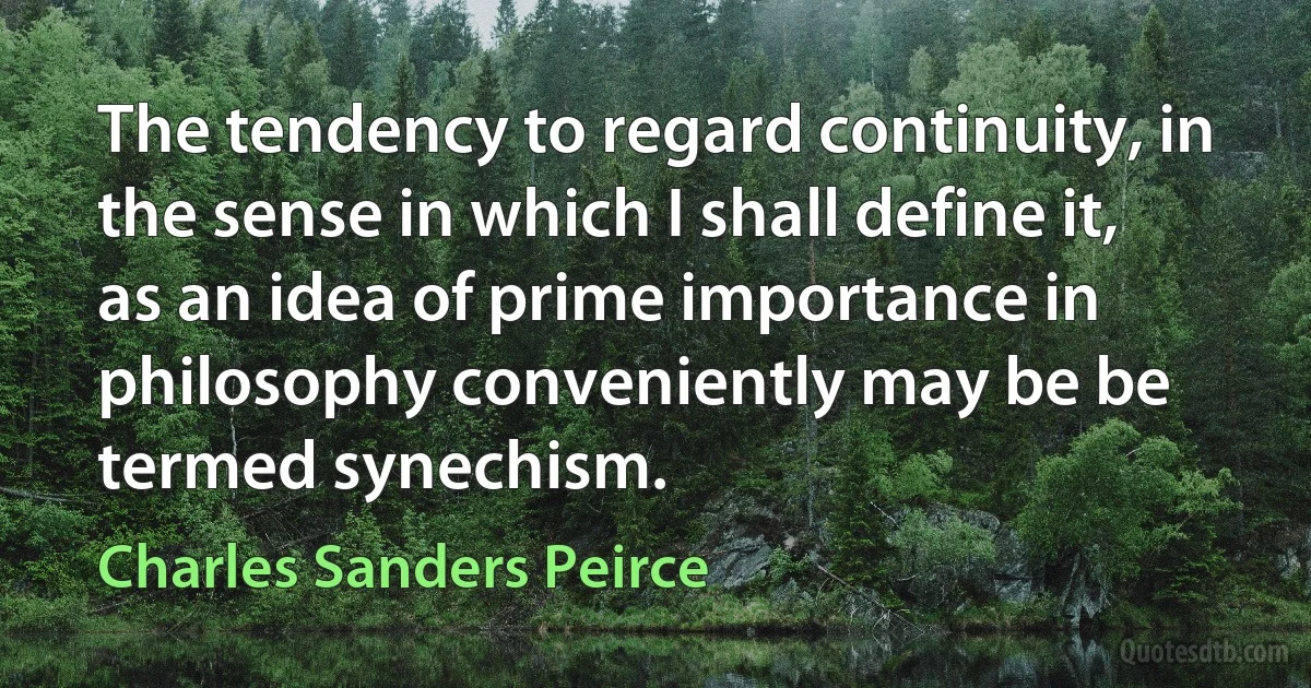 The tendency to regard continuity, in the sense in which I shall define it, as an idea of prime importance in philosophy conveniently may be be termed synechism. (Charles Sanders Peirce)