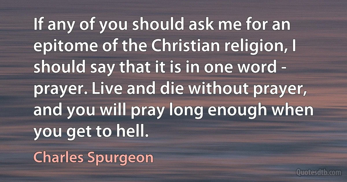 If any of you should ask me for an epitome of the Christian religion, I should say that it is in one word - prayer. Live and die without prayer, and you will pray long enough when you get to hell. (Charles Spurgeon)