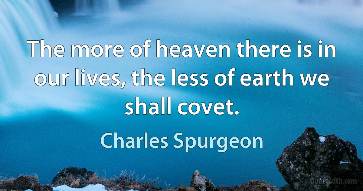 The more of heaven there is in our lives, the less of earth we shall covet. (Charles Spurgeon)