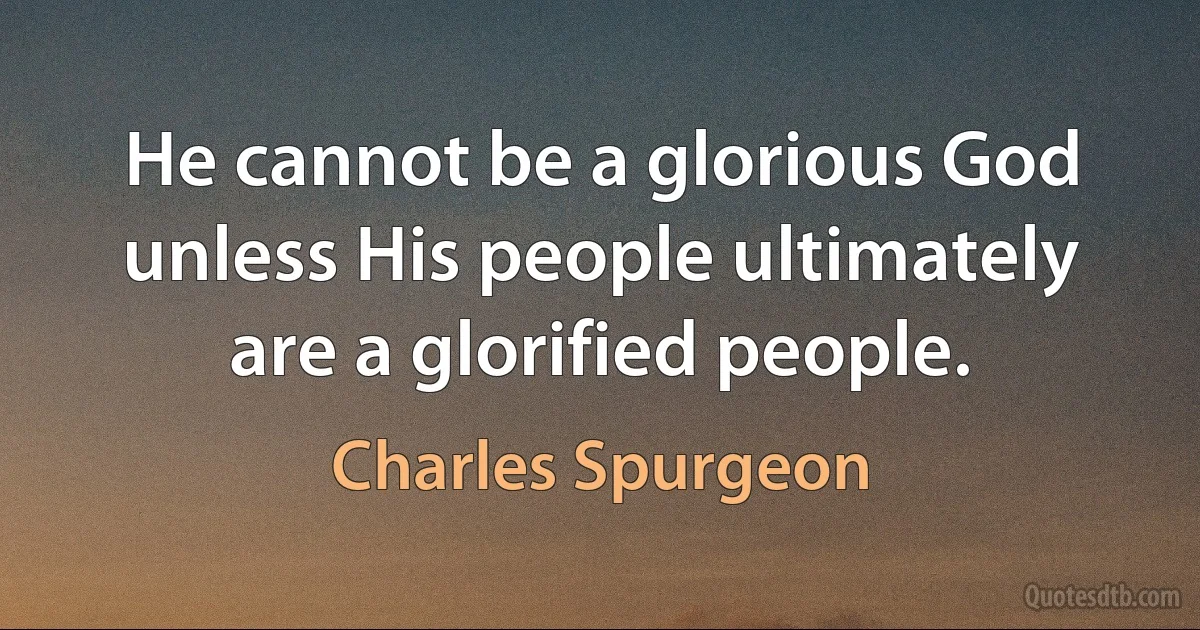 He cannot be a glorious God unless His people ultimately are a glorified people. (Charles Spurgeon)