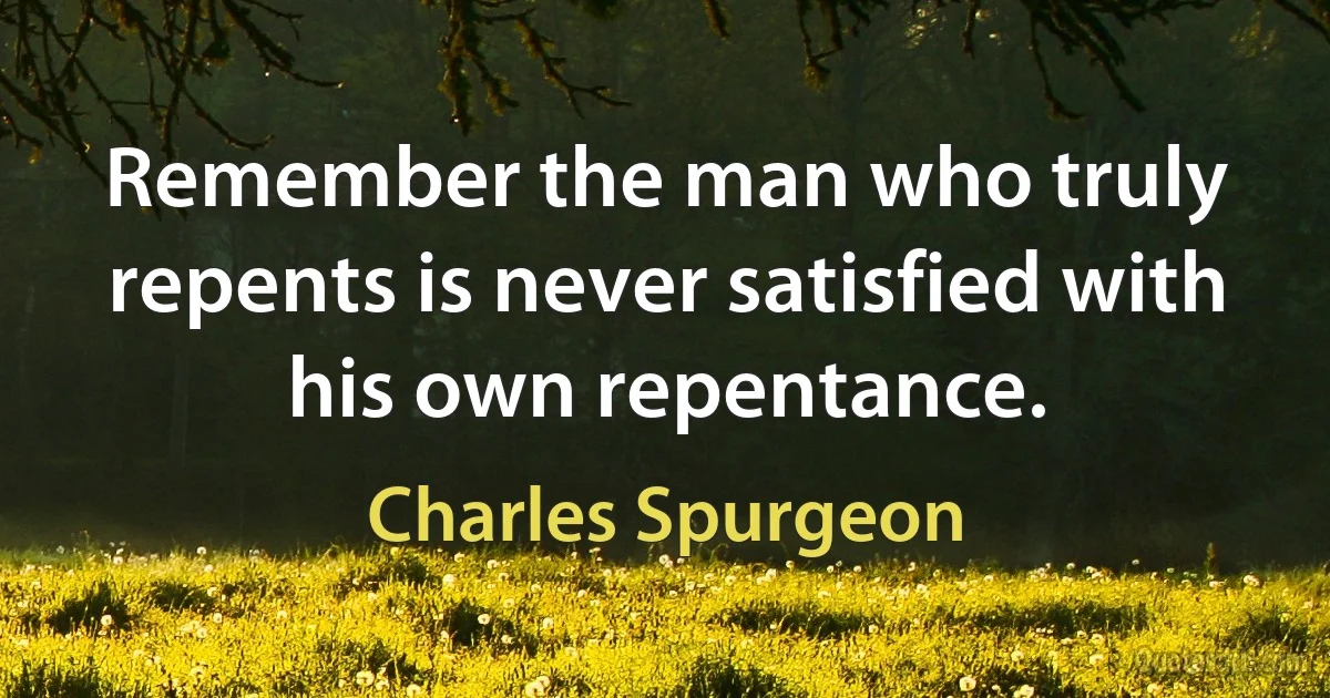 Remember the man who truly repents is never satisfied with his own repentance. (Charles Spurgeon)