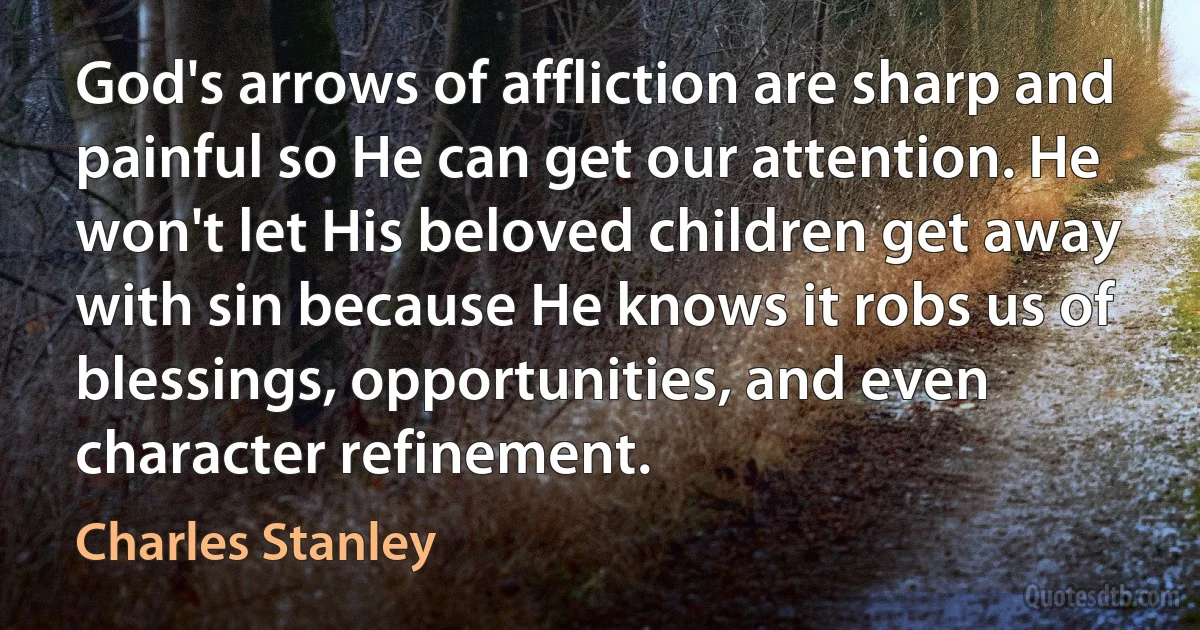 God's arrows of affliction are sharp and painful so He can get our attention. He won't let His beloved children get away with sin because He knows it robs us of blessings, opportunities, and even character refinement. (Charles Stanley)