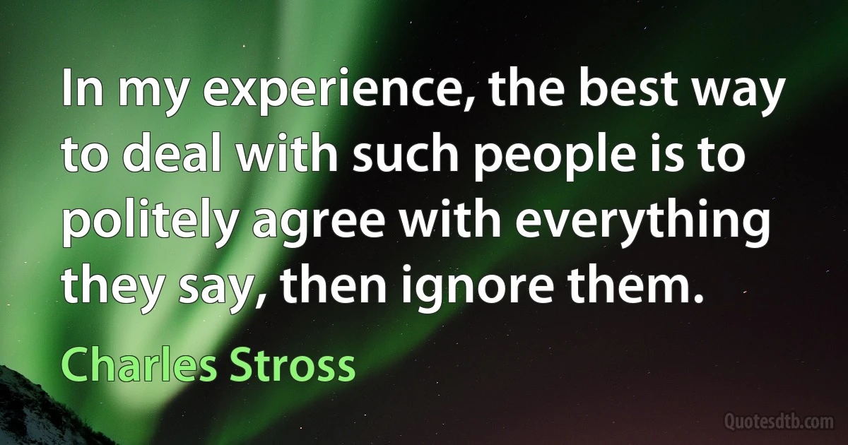 In my experience, the best way to deal with such people is to politely agree with everything they say, then ignore them. (Charles Stross)