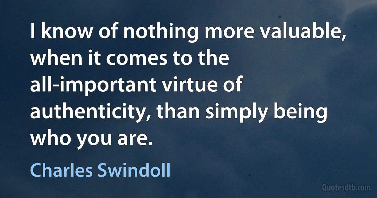 I know of nothing more valuable, when it comes to the all-important virtue of authenticity, than simply being who you are. (Charles Swindoll)