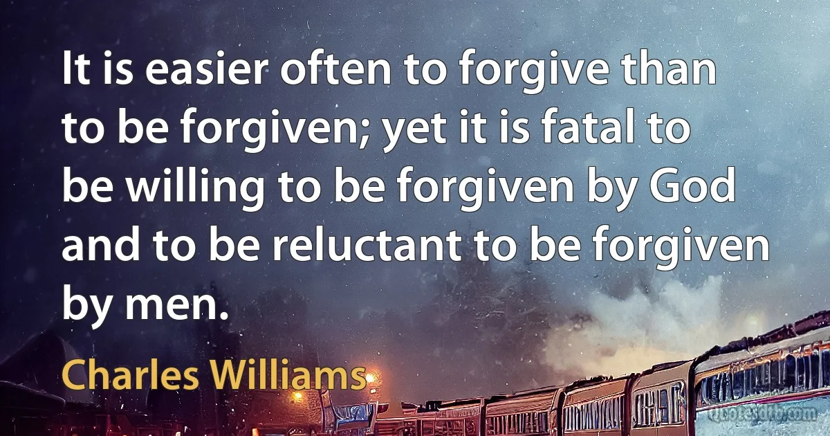 It is easier often to forgive than to be forgiven; yet it is fatal to be willing to be forgiven by God and to be reluctant to be forgiven by men. (Charles Williams)