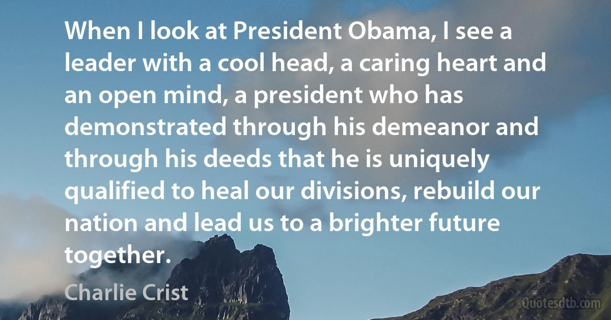 When I look at President Obama, I see a leader with a cool head, a caring heart and an open mind, a president who has demonstrated through his demeanor and through his deeds that he is uniquely qualified to heal our divisions, rebuild our nation and lead us to a brighter future together. (Charlie Crist)