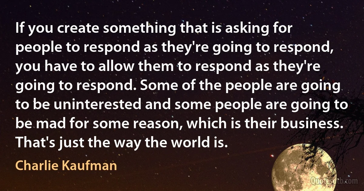 If you create something that is asking for people to respond as they're going to respond, you have to allow them to respond as they're going to respond. Some of the people are going to be uninterested and some people are going to be mad for some reason, which is their business. That's just the way the world is. (Charlie Kaufman)