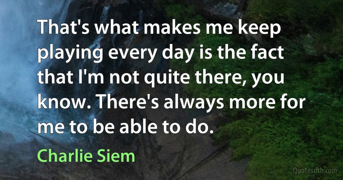 That's what makes me keep playing every day is the fact that I'm not quite there, you know. There's always more for me to be able to do. (Charlie Siem)