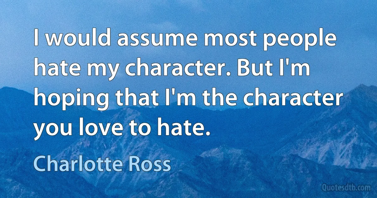 I would assume most people hate my character. But I'm hoping that I'm the character you love to hate. (Charlotte Ross)