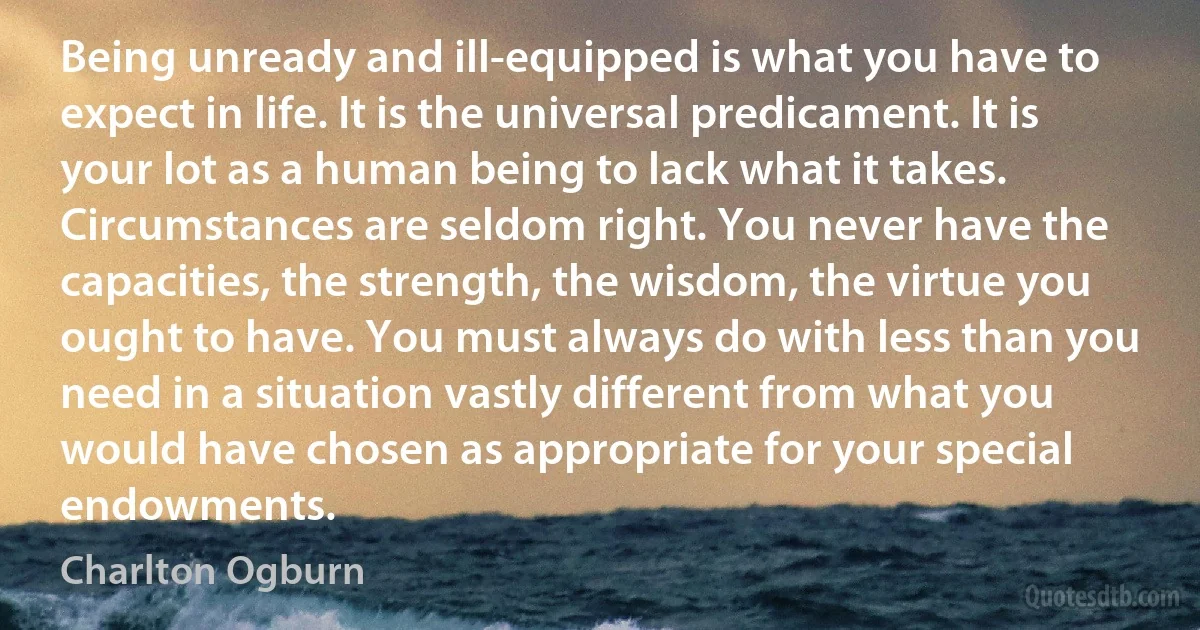 Being unready and ill-equipped is what you have to expect in life. It is the universal predicament. It is your lot as a human being to lack what it takes. Circumstances are seldom right. You never have the capacities, the strength, the wisdom, the virtue you ought to have. You must always do with less than you need in a situation vastly different from what you would have chosen as appropriate for your special endowments. (Charlton Ogburn)