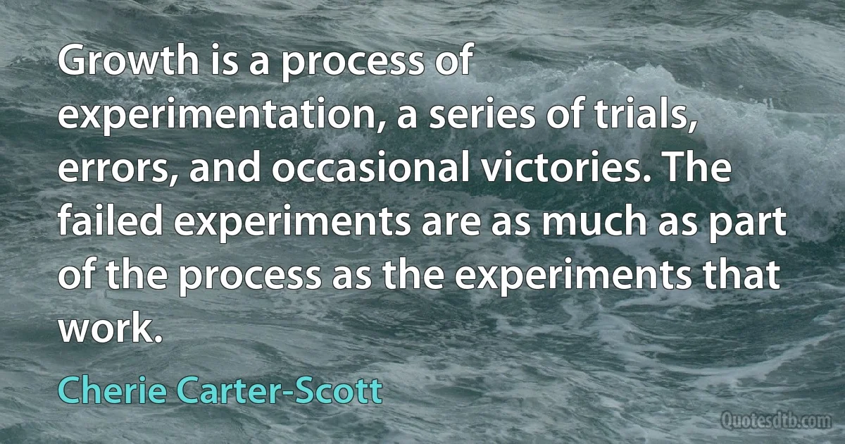 Growth is a process of experimentation, a series of trials, errors, and occasional victories. The failed experiments are as much as part of the process as the experiments that work. (Cherie Carter-Scott)