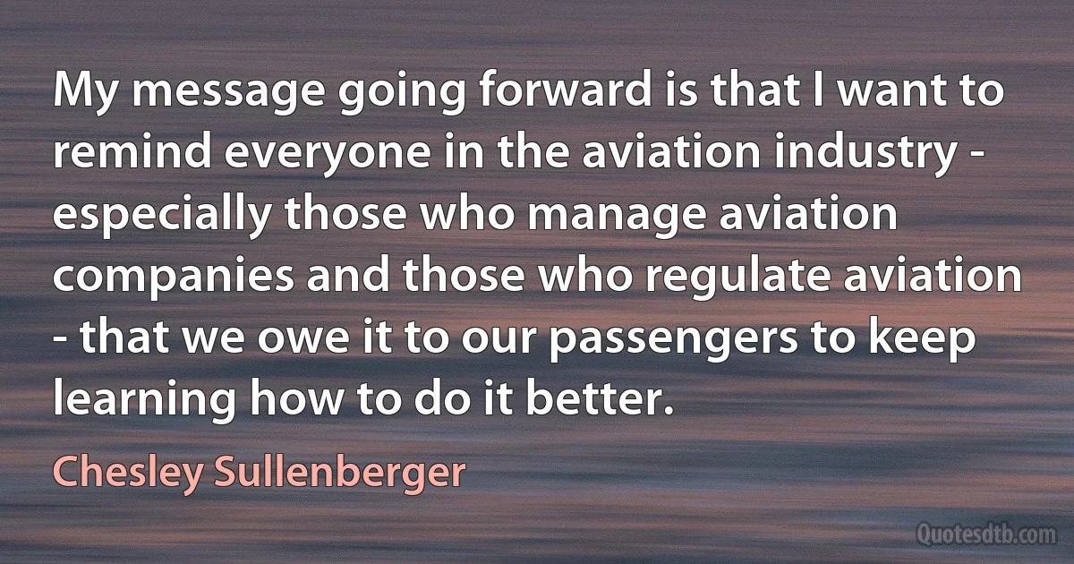 My message going forward is that I want to remind everyone in the aviation industry - especially those who manage aviation companies and those who regulate aviation - that we owe it to our passengers to keep learning how to do it better. (Chesley Sullenberger)