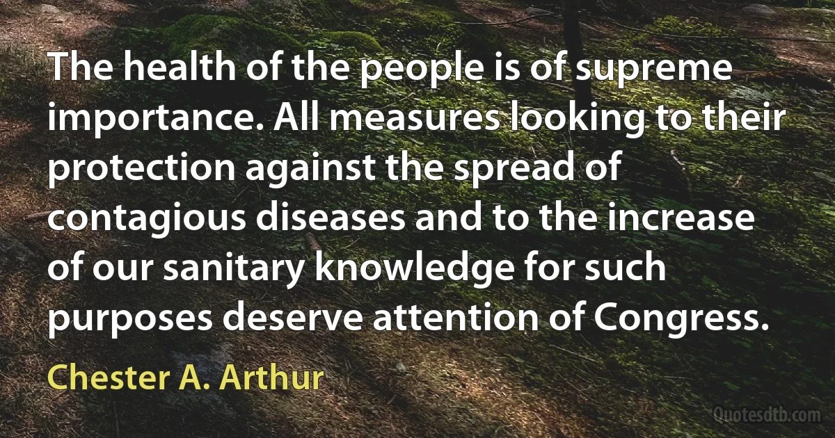 The health of the people is of supreme importance. All measures looking to their protection against the spread of contagious diseases and to the increase of our sanitary knowledge for such purposes deserve attention of Congress. (Chester A. Arthur)