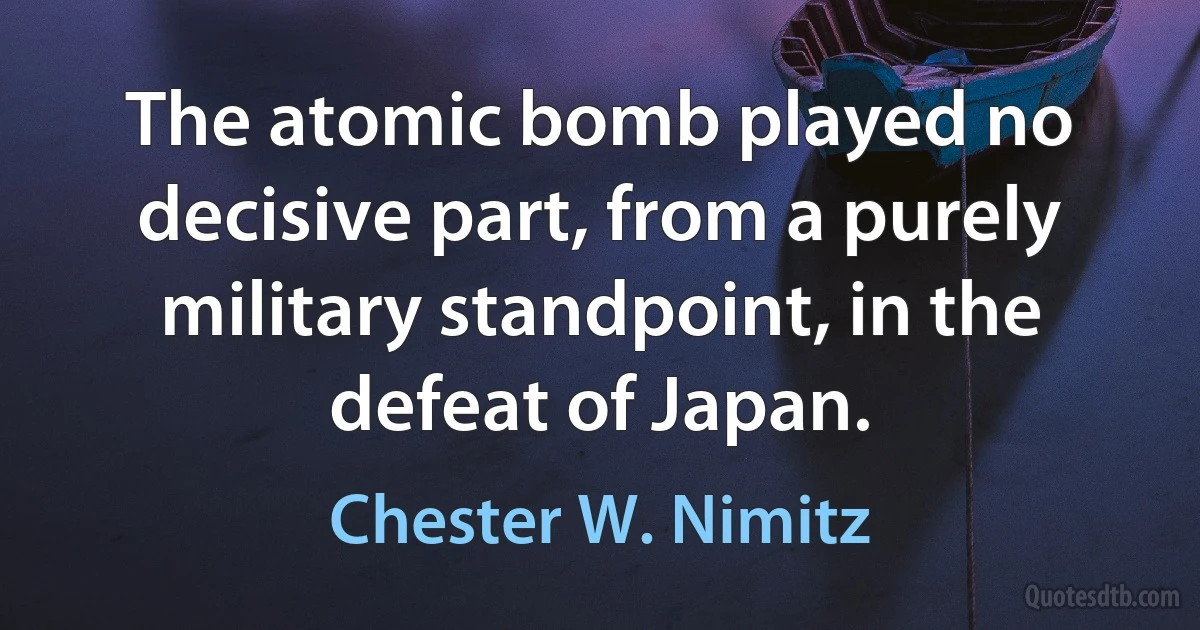 The atomic bomb played no decisive part, from a purely military standpoint, in the defeat of Japan. (Chester W. Nimitz)