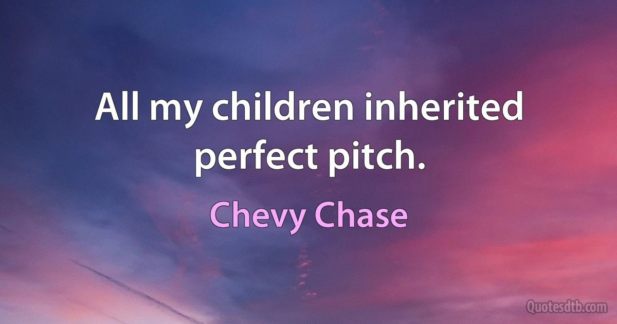 All my children inherited perfect pitch. (Chevy Chase)