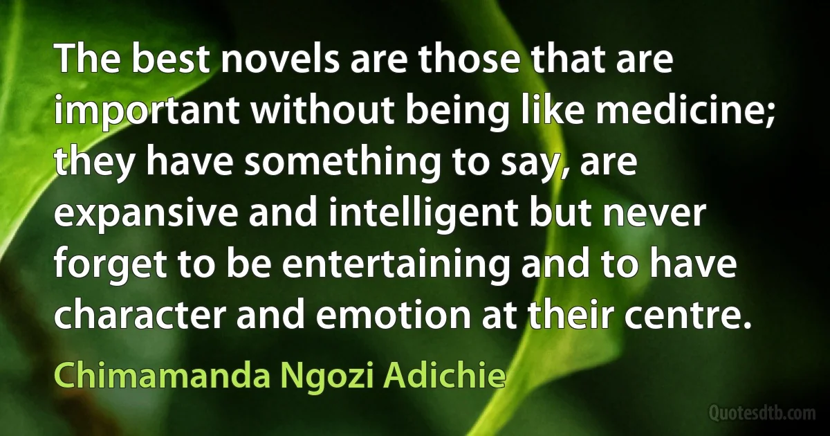 The best novels are those that are important without being like medicine; they have something to say, are expansive and intelligent but never forget to be entertaining and to have character and emotion at their centre. (Chimamanda Ngozi Adichie)