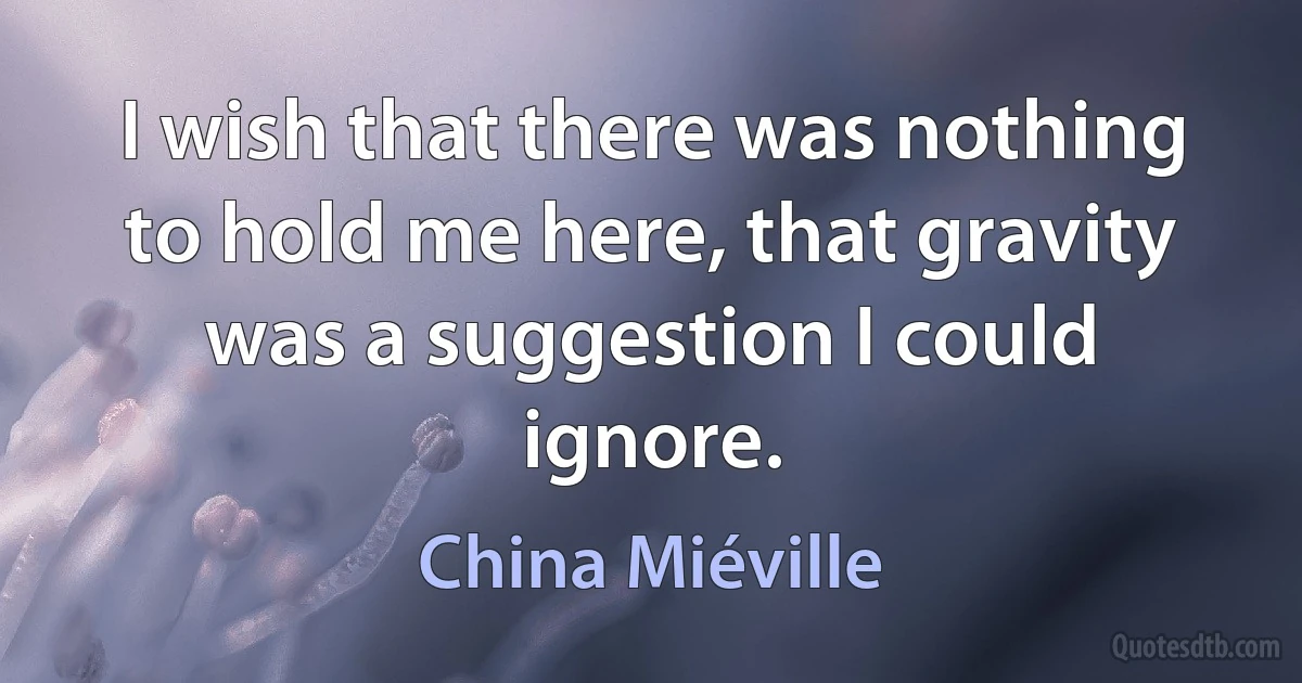 I wish that there was nothing to hold me here, that gravity was a suggestion I could ignore. (China Miéville)