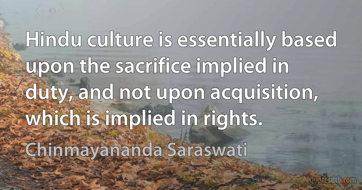 Hindu culture is essentially based upon the sacrifice implied in duty, and not upon acquisition, which is implied in rights. (Chinmayananda Saraswati)