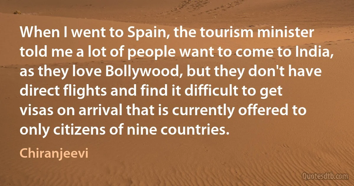 When I went to Spain, the tourism minister told me a lot of people want to come to India, as they love Bollywood, but they don't have direct flights and find it difficult to get visas on arrival that is currently offered to only citizens of nine countries. (Chiranjeevi)