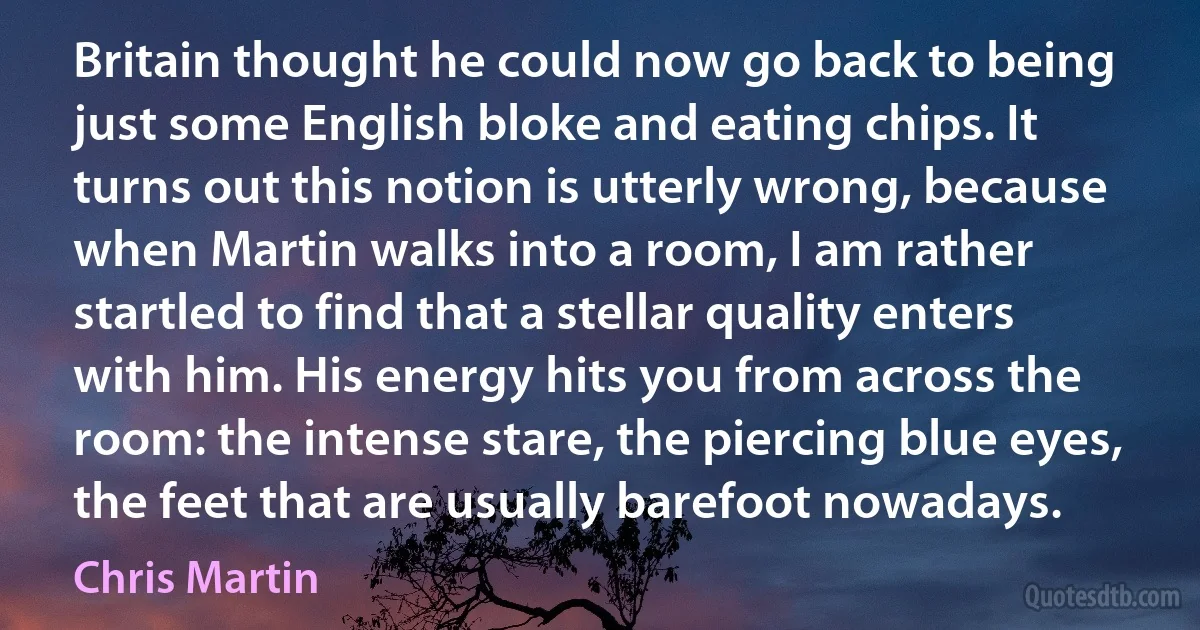 Britain thought he could now go back to being just some English bloke and eating chips. It turns out this notion is utterly wrong, because when Martin walks into a room, I am rather startled to find that a stellar quality enters with him. His energy hits you from across the room: the intense stare, the piercing blue eyes, the feet that are usually barefoot nowadays. (Chris Martin)