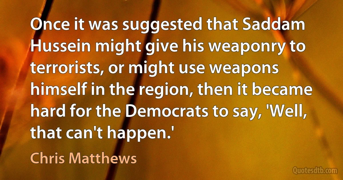 Once it was suggested that Saddam Hussein might give his weaponry to terrorists, or might use weapons himself in the region, then it became hard for the Democrats to say, 'Well, that can't happen.' (Chris Matthews)