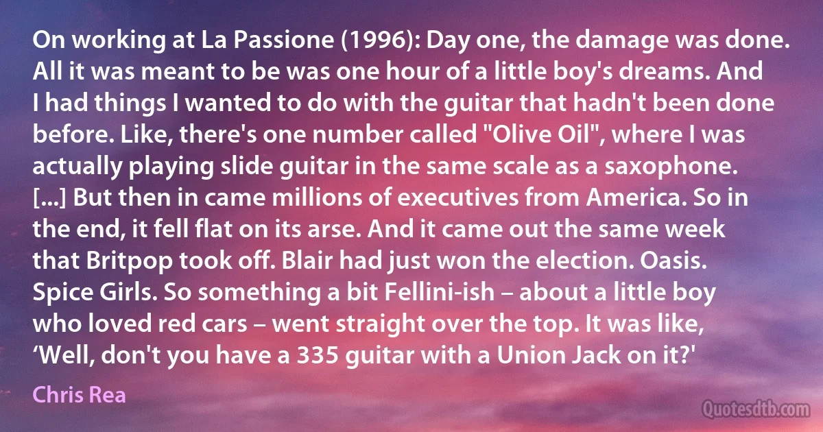 On working at La Passione (1996): Day one, the damage was done. All it was meant to be was one hour of a little boy's dreams. And I had things I wanted to do with the guitar that hadn't been done before. Like, there's one number called "Olive Oil", where I was actually playing slide guitar in the same scale as a saxophone. [...] But then in came millions of executives from America. So in the end, it fell flat on its arse. And it came out the same week that Britpop took off. Blair had just won the election. Oasis. Spice Girls. So something a bit Fellini-ish – about a little boy who loved red cars – went straight over the top. It was like, ‘Well, don't you have a 335 guitar with a Union Jack on it?' (Chris Rea)