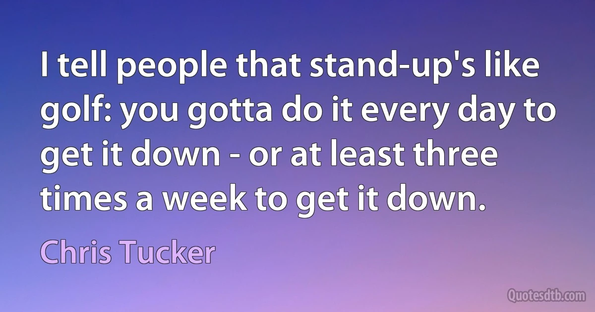 I tell people that stand-up's like golf: you gotta do it every day to get it down - or at least three times a week to get it down. (Chris Tucker)