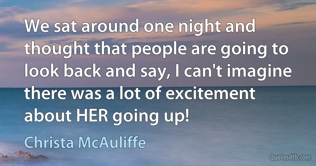 We sat around one night and thought that people are going to look back and say, I can't imagine there was a lot of excitement about HER going up! (Christa McAuliffe)