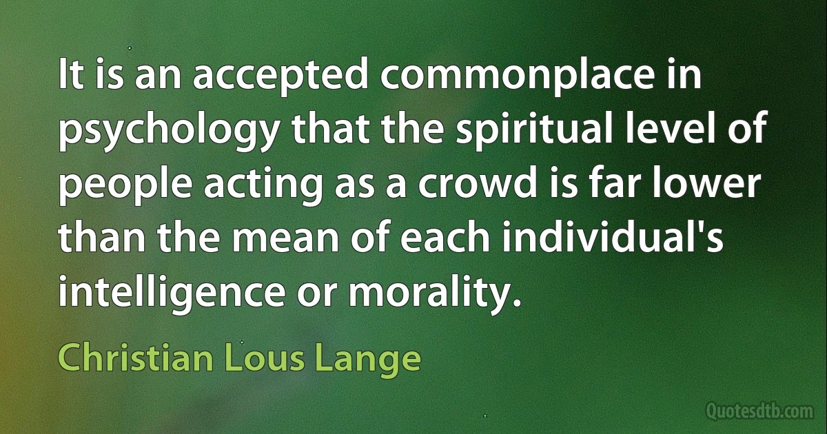 It is an accepted commonplace in psychology that the spiritual level of people acting as a crowd is far lower than the mean of each individual's intelligence or morality. (Christian Lous Lange)