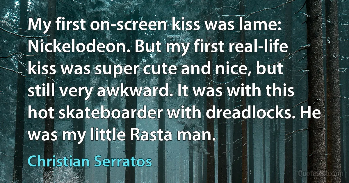 My first on-screen kiss was lame: Nickelodeon. But my first real-life kiss was super cute and nice, but still very awkward. It was with this hot skateboarder with dreadlocks. He was my little Rasta man. (Christian Serratos)