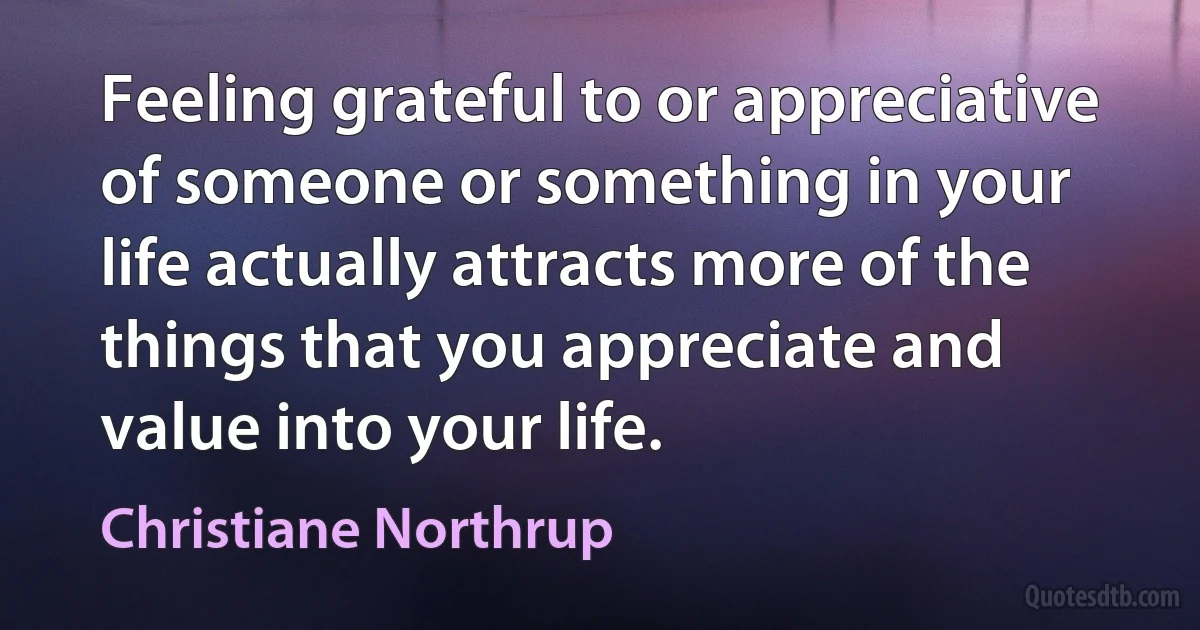 Feeling grateful to or appreciative of someone or something in your life actually attracts more of the things that you appreciate and value into your life. (Christiane Northrup)