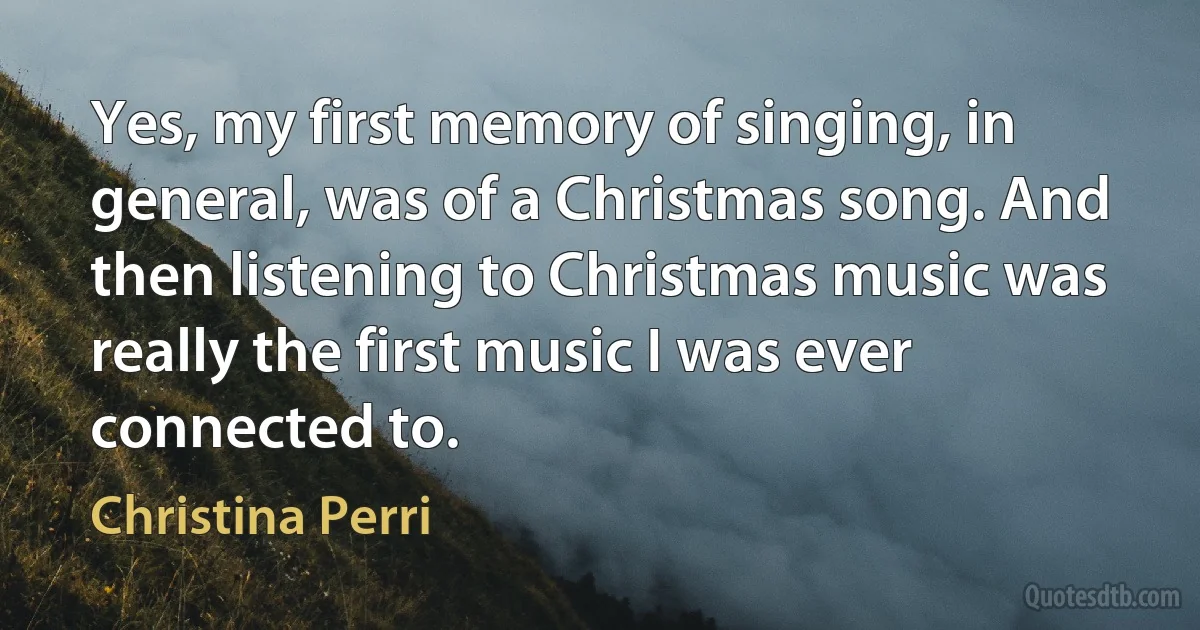 Yes, my first memory of singing, in general, was of a Christmas song. And then listening to Christmas music was really the first music I was ever connected to. (Christina Perri)