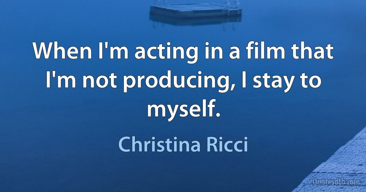 When I'm acting in a film that I'm not producing, I stay to myself. (Christina Ricci)